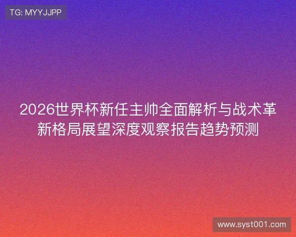 2026世界杯新任主帅全面解析与战术革新格局展望深度观察报告趋势预测